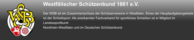 Westfälischer Schützenbund 1861 e.V. Der WSB ist ein Zusammenschluss der Schützenvereine in Westfalen. Eines der Hauptaufgabengebiete ist der Schießsport. Als anerkannter Fachverband für sportliches Schießen ist er Mitglied im Landessportbund Nordrhein-Westfalen und im Deutschen Schützenbund.